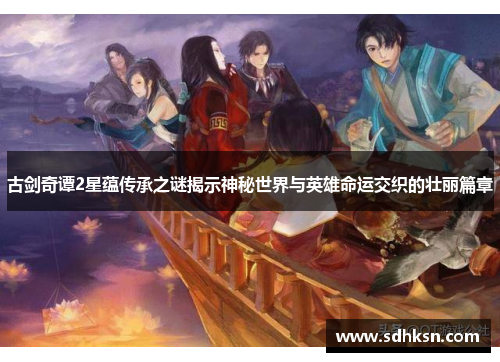 古剑奇谭2星蕴传承之谜揭示神秘世界与英雄命运交织的壮丽篇章